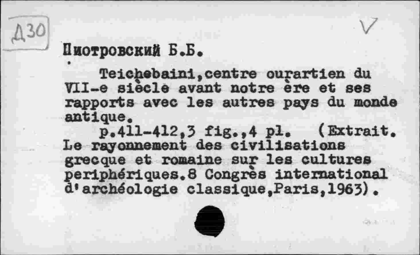 ﻿Пиотровский Б.Б.
Теichebaini,centre ourartien du ПІ-е siede avant notre ère et ses rapports avec les autres pays du monde antique.
p.411-412,5 fig.,4 pi. (Extrait. Le rayonnement des civilisations grecque et romaine sur les cultures périphériques.8 Congrès international d’archéologie classique »Paris,1963)•